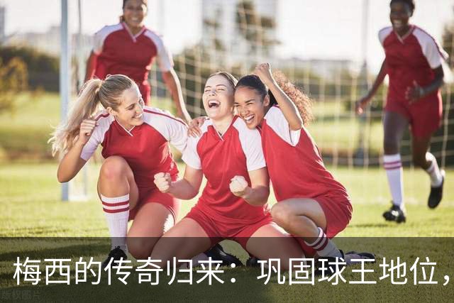 梅西的传奇归来：巩固球王地位，摒除所有质疑
