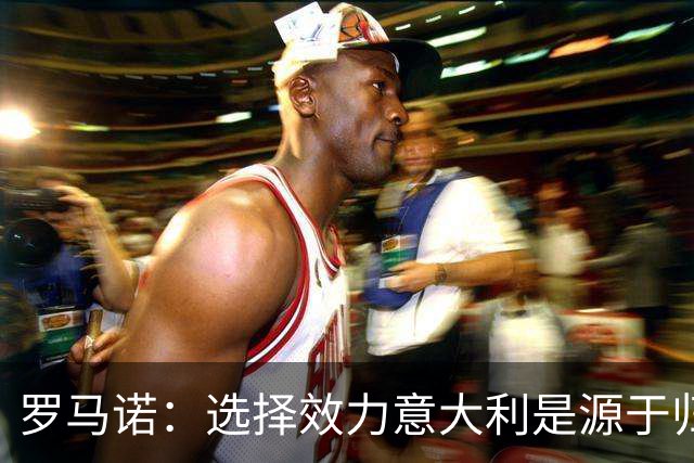 罗马诺：选择效力意大利是源于归属感的自我实现